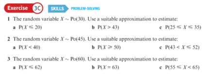 Exercise 30 SKILLS PROBLEM-SOLVING
1 The random variable X ~ Po(30). Use a suitable approximation to estimate:
a P(X < 20)
b P(X > 43)
e P(25 < X< 35)
2 The random variable X ~ Po(45). Use a suitable approximation to estimate:
a P(X < 40)
3 The random variable X ~ Po(60). Use a suitable approximation to estimate:
a P(X< 62)
b P(X > 50)
e P(43 < X< 52)
b P(X = 63)
e P(55 < X< 65)
