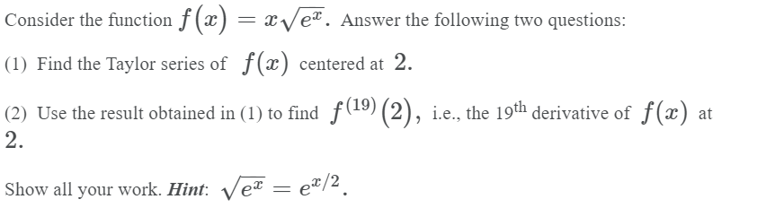 Consider the function f (x) = x/e². Answer the following two questions:
(1) Find the Taylor series of f(x) centered at 2.
(2) Use the result obtained in (1) to find f(19) (2), i.e., the 19th derivative of f(x) at
2.
Show all your work. Hint: Ve"

