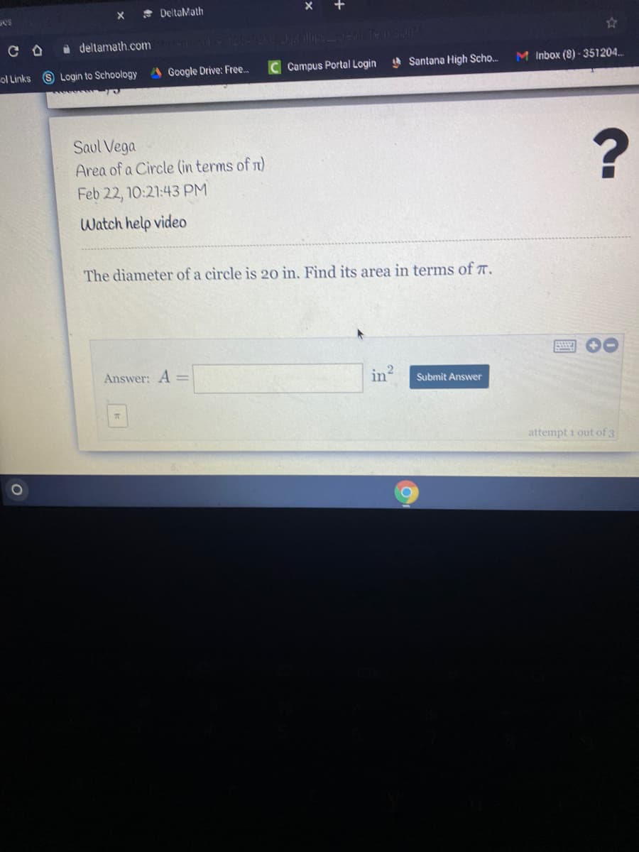 * DeltaMath
C O
a deltamath.com
ol Links S Login to Schoology
Google Drive: Free..
Campus Portal Login
4 Santana High Scho.
M Inbox (8) - 351204..
Saul Vega
Area of a Circle (in terms of n)
Feb 22, 10:21:43 PM
Watch help video
The diameter of a circle is 20 in. Find its area in terms of T.
Answer: A =
in
Submit Answer
attempt i out of 3
