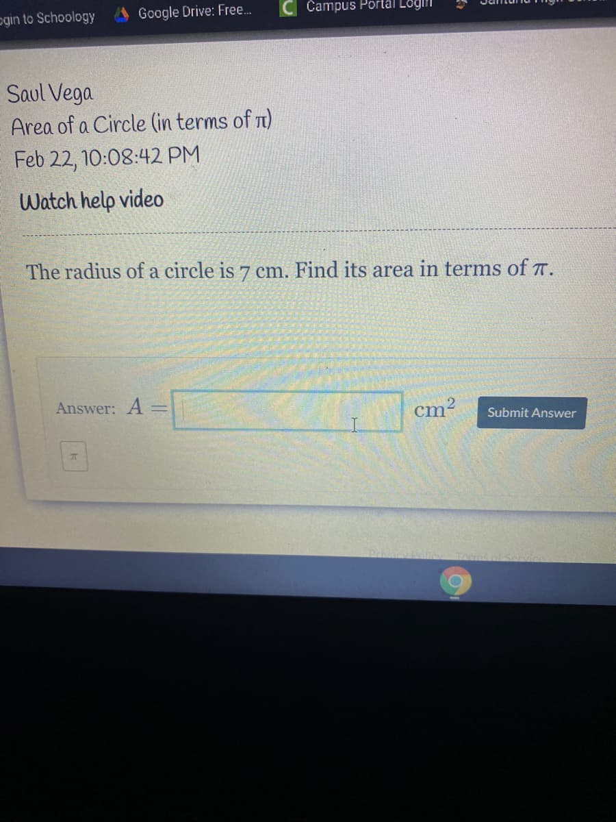 ogin to Schoology
Google Drive: Free.
Campus Portäl Lögii
Saul Vega
Area of a Circle (in terms of n)
Feb 22, 10:08:42 PM
Watch help video
The radius of a circle is 7 cm. Find its area in terms of T.
Answer: A =
cm?
Submit Answer
