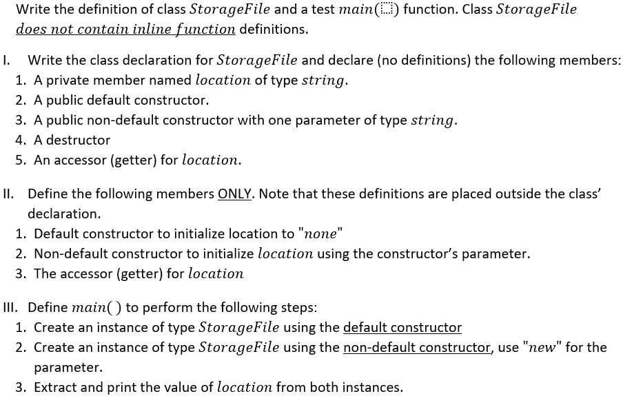 Write the definition of class StorageFile and a test main() function. Class StorageFile
does not contain inline function definitions.
I.
Write the class declaration for StorageFile and declare (no definitions) the following members:
1. A private member named location of type string.
2. A public default constructor.
3. A public non-default constructor with one parameter of type string.
4. A destructor
5. An accessor (getter) for location.
II. Define the following members ONLY. Note that these definitions are placed outside the class'
declaration.
1. Default constructor to initialize location to "none"
2. Non-default constructor to initialize location using the constructor's parameter.
3. The accessor (getter) for location
II. Define main() to perform the following steps:
1. Create an instance of type StorageFile using the default constructor
2. Create an instance of type StorageFile using the non-default constructor, use "new" for the
parameter.
3. Extract and print the value of location from both instances.
