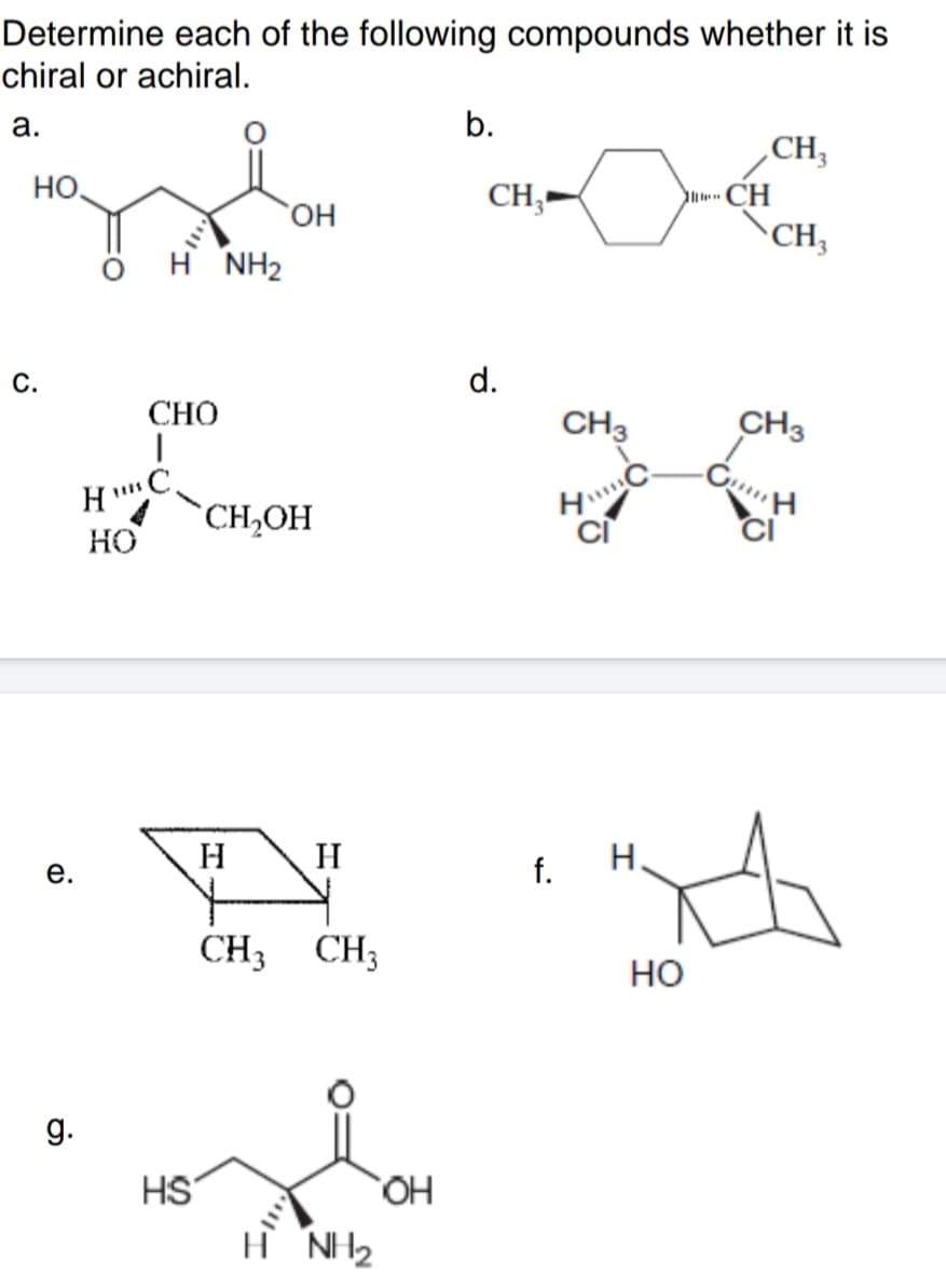 Determine each of the following compounds whether it is
chiral or achiral.
а.
b.
CH,
но.
CH
CH3
CH;-
H NH2
С.
d.
СНО
CH3
CH3
C.
`CH,OH
HO
H
H
H.
е.
f.
CH3
CH3
но
g.
HS
HO
H NH2
