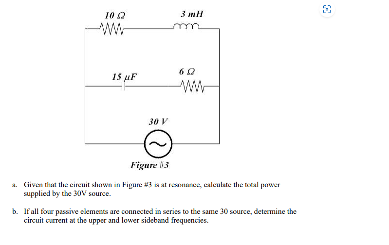 10 22
15 µF
30 V
3 mH
652
Figure #3
a. Given that the circuit shown in Figure #3 is at resonance, calculate the total power
supplied by the 30V source.
b. If all four passive elements are connected in series to the same 30 source, determine the
circuit current at the upper and lower sideband frequencies.
O