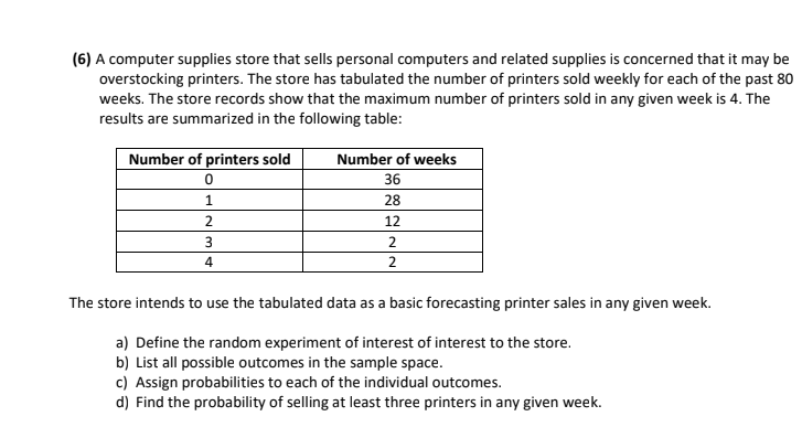 (6) A computer supplies store that sells personal computers and related supplies is concerned that it may be
overstocking printers. The store has tabulated the number of printers sold weekly for each of the past 80
weeks. The store records show that the maximum number of printers sold in any given week is 4. The
results are summarized in the following table:
Number of printers sold
Number of weeks
36
1
28
2
12
4
The store intends to use the tabulated data as a basic forecasting printer sales in any given week.
a) Define the random experiment of interest of interest to the store.
b) List all possible outcomes in the sample space.
c) Assign probabilities to each of the individual outcomes.
d) Find the probability of selling at least three printers in any given week.
