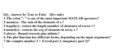 Ql:- Answer by True or False (five only)
1-The colon ": " is one of the most important MATLAB operators?
2-mean(x):- The sum of the elements of x.?
3-length(v):- return the length (number of elements) of vector v?
4-numel(x):- returns the avg of elements in array x?
5-abs(x):- Round towards plus infinity?
6-The plot function has different forms, depending on the input arguments?
7-the complex number 2 + 3i (real part 3, imaginary part 2)?
