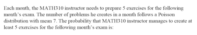 Each month, the MATH310 instructor needs to prepare 5 exercises for the following
month's exam. The number of problems he creates in a month follows a Poisson
distribution with mean 7. The probability that MATH310 instructor manages to create at
least 5 exercises for the following month's exam is:
