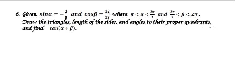 3
3I < B< 2n.
6. Gtven sina =- and cosß =" where n< a < and
Draw the triangles, length of the sides, and angles to their proper quadrants,
and find tan(a + B).
13
