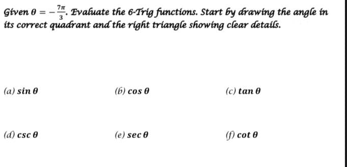 . Evaluate the 6-Trig functions. Start by drawing the angle in
its correct quadrant and the right triangle showing clear details.
(a) sin 0
(6) cos 0
(c) tan 0
(d) csc 0
(e) sec 0
() cot 0

