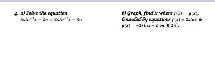 4. a) Solve the equation
5sin-'x – 2n = 2sin-'x – 3n
6) Graph, find x where f(x) = g(x),
bounded by equations f(x) = 2sinx &
g(x) = -2sinx + 2 on (0, 21).
