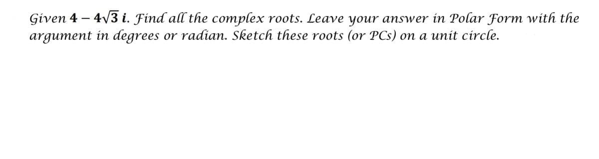 Given 4 – 4/3 i. Find all the complex roots. Leave your answer in Polar Form with the
argument in degrees or radian. Sketch these roots (or PCs) on a unit circle.
