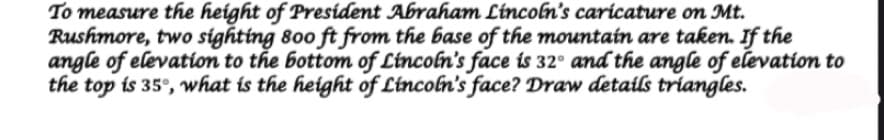 To measure the height of President Abraham Líncoln's caricature on Mt.
Rushmore, two sighting 800 ft from the base of the mountain are taken. If the
angle of elevation to the bottom of Lincoln's face is 32° and the angle of elevation to
the top is 35°, what is the height of Lincoln's face? Draw details triangles.
