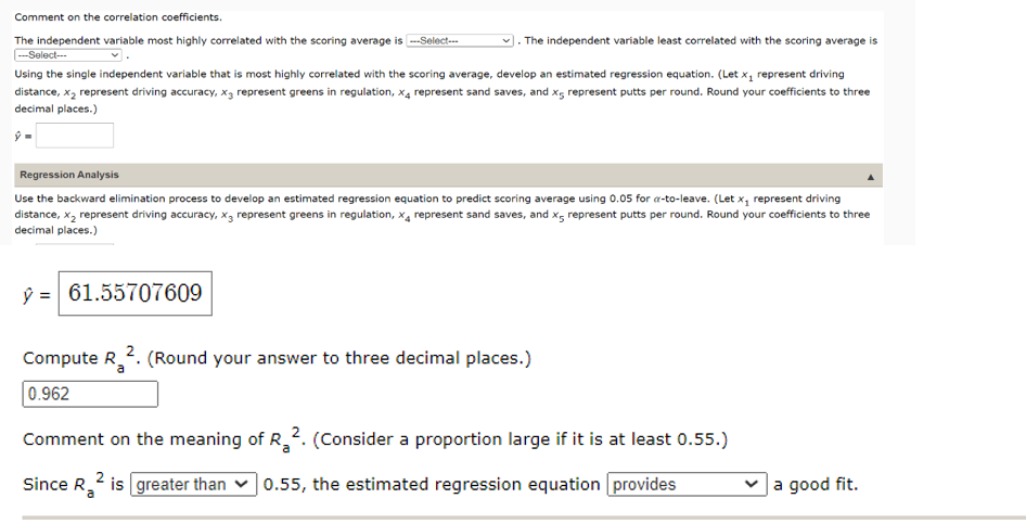 Comment on the correlation coefficients.
. The independent variable least correlated with the scoring average is
The independent variable most highly correlated with the scoring average is ---Select---
---Select---
Using the single independent variable that is most highly correlated with the scoring average, develop an estimated regression equation. (Let x₁ represent driving
distance, x₂ represent driving accuracy, x, represent greens in regulation, x4 represent sand saves, and x5 represent putts per round. Round your coefficients to three
decimal places.)
ŷ=
Regression Analysis
Use the backward elimination process to develop an estimated regression equation to predict scoring average using 0.05 for a-to-leave. (Let x₁ represent driving
distance, x₂ represent driving accuracy, x, represent greens in regulation, X4 represent sand saves, and x represent putts per round. Round your coefficients to three
decimal places.)
y = 61.55707609
Compute R2. (Round your answer to three decimal places.)
0.962
Comment on the meaning of R₂2. (Consider a proportion large if it is at least 0.55.)
Since R is greater than 0.55, the estimated regression equation provides
a good fit.