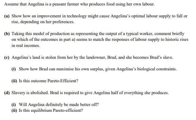 Assume that Angelina is a peasant farmer who produces food using her own labour.
(a) Show how an improvement in technology might cause Angelina's optimal labour supply to fall or
rise, depending on her preferences.
(b) Taking this model of production as representing the output of a typical worker, comment briefly
on which of the outcomes in part a) seems to match the responses of labour supply to historic rises
in real incomes.
(c) Angelina's land is stolen from her by the landowner, Brad, and she becomes Brad's slave.
(i) Show how Brad can maximise his own surplus, given Angelina's biological constraints.
(ii) Is this outcome Pareto-Efficient?
(d) Slavery is abolished. Brad is required to give Angelina half of everything she produces.
(i) Will Angelina definitely be made better off?
(ii) Is this equilibrium Pareto-efficient?
