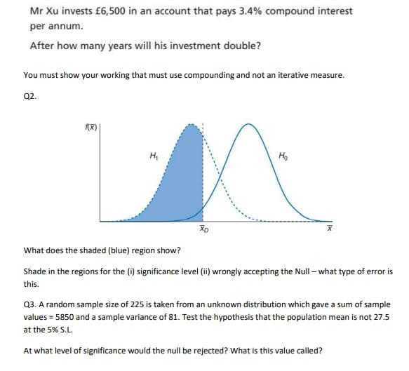Mr Xu invests £6,500 in an account that pays 3.4% compound interest
per annum.
After how many years will his investment double?
You must show your working that must use compounding and not an iterative measure.
Q2.
f(x)
H₁
Ho
MA
X
XD
What does the shaded (blue) region show?
Shade in the regions for the (i) significance level (ii) wrongly accepting the Null-what type of error is
this.
Q3. A random sample size of 225 is taken from an unknown distribution which gave a sum of sample
values = 5850 and a sample variance of 81. Test the hypothesis that the population mean is not 27.5
at the 5% S.L.
At what level of significance would the null be rejected? What is this value called?
