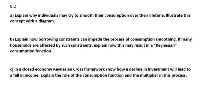 B.2
a) Explain why individuals may try to smooth their consumption over their lifetime. Illustrate this
concept with a diagram.
b) Explain how borrowing constraints can impede the process of consumption smoothing. If many
households are affected by such constraints, explain how this may result in a "Keynesian"
consumption function.
c) In a closed economy Keynesian Cross framework show how a decline in investment will lead to
a fall in income. Explain the role of the consumption function and the multiplier in this process.
