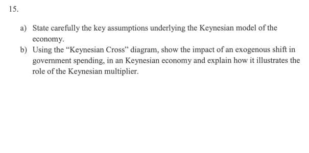 15.
a) State carefully the key assumptions underlying the Keynesian model of the
economy.
b) Using the "Keynesian Cross" diagram, show the impact of an exogenous shift in
government spending, in an Keynesian economy and explain how it illustrates the
role of the Keynesian multiplier.
