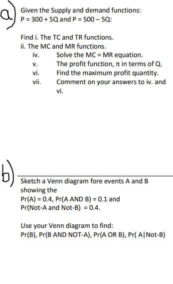 a)
b)
Given the supply and demand functions:
P = 300 + 5Q and P = 500 - 5Q:
Find i. The TC and TR functions.
ii. The MC and MR functions.
iv.
V.
vi.
vii.
Solve the MC = MR equation.
The profit function, it in terms of Q.
Find the maximum profit quantity.
Comment on your answers to iv. and
vi.
Sketch a Venn diagram fore events A and B
showing the
Pr(A) = 0.4, Pr(A AND B) = 0.1 and
Pr(Not-A and Not-B) = 0.4.
Use your Venn diagram to find:
Pr(B), Pr(B AND NOT-A), Pr(A OR B), Pr(A/Not-B)