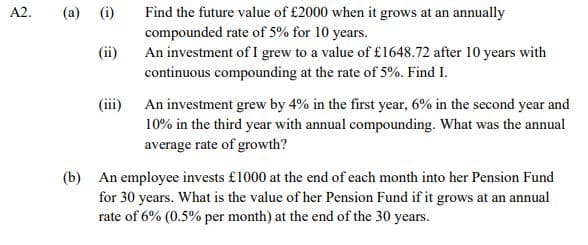 (a) (i)
Find the future value of £2000 when it grows at an annually
compounded rate of 5% for 10 years.
An investment of I grew to a value of £1648.72 after 10 years with
continuous compounding at the rate of 5%. Find I.
A2.
(ii)
(iii)
An investment grew by 4% in the first year, 6% in the second year and
10% in the third year with annual compounding. What was the annual
average rate of growth?
(b) An employee invests £1000 at the end of each month into her Pension Fund
for 30 years. What is the value of her Pension Fund if it grows at an annual
rate of 6% (0.5% per month) at the end of the 30 years.
