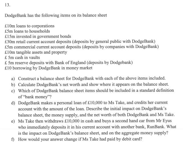 13.
DodgeBank has the following items on its balance sheet
£10m loans to corporations
£5m loans to households
£15m invested in government bonds
£30m retail current account deposits (deposits by general public with DodgeBank)
£5m commercial current account deposits (deposits by companies with DodgeBank)
£10m tangible assets and property
£ 5m cash in vaults
£ 5m reserve deposits with Bank of England (deposits by Dodgebank)
£10 borrowing by DodgeBank in money market
a) Construct a balance sheet for DodgeBank with each of the above items included.
b) Calculate DodgeBank's net worth and show where it appears on the balance sheet.
c) Which of DodgeBank balance sheet items should be included in a standard definition
of "bank money"?
d) DodgeBank makes a personal loan of £10,000 to Ms Take, and credits her current
account with the amount of the loan. Describe the initial impact on DodgeBank's
balance sheet, the money supply, and the net worth of both DodgeBank and Ms Take.
e) Ms Take then withdraws £10,000 in cash and buys a second hand car from Mr Eyus
who immediately deposits it in his current account with another bank, RunBank. What
is the impact on DodgeBank's balance sheet, and on the aggregate money supply?
f) How would your answer change if Ms Take had paid by debit card?
