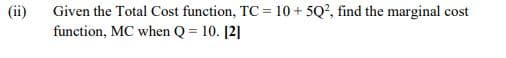 Given the Total Cost function, TC = 10 + 5Q?, find the marginal cost
function, MC when Q = 10. [2]
(ii)
