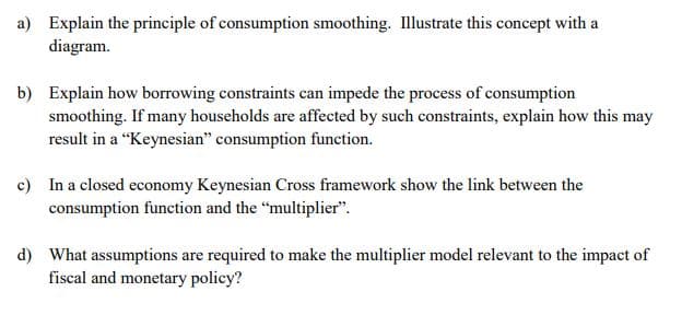 a) Explain the principle of consumption smoothing. Illustrate this concept with a
diagram.
b) Explain how borrowing constraints can impede the process of consumption
smoothing. If many households are affected by such constraints, explain how this may
result in a “Keynesian" consumption function.
c) In a closed economy Keynesian Cross framework show the link between the
consumption function and the "multiplier".
d) What assumptions are required to make the multiplier model relevant to the impact of
fiscal and monetary policy?
