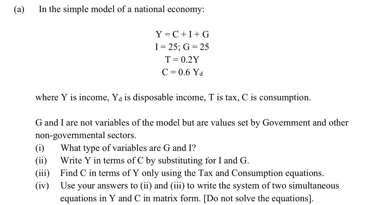 (a)
In the simple model of a national economy:
Y=C+I+G
I= 25; G = 25
T = 0.2Y
C = 0.6 Yd
where Y is income, Y₁ is disposable income, T is tax, C is consumption.
G and I are not variables of the model but are values set by Government and other
non-governmental sectors.
(i)
What type of variables are G and I?
(ii)
Write Y in terms of C by substituting for I and G.
(iii)
(iv)
Find C in terms of Y only using the Tax and Consumption equations.
Use your answers to (ii) and (iii) to write the system of two simultaneous
equations in Y and C in matrix form. [Do not solve the equations].