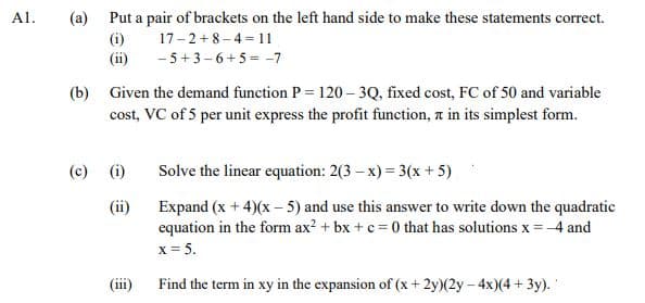 Al.
(a) Put a pair of brackets on the left hand side to make these statements correct.
(i)
17-2+8-4 = 11
(ii) -5+3-6+5 = -7
(b) Given the demand function P = 120 – 3Q, fixed cost, FC of 50 and variable
cost, VC of 5 per unit express the profit function, a in its simplest form.
(c) (i)
Solve the linear equation: 2(3 – x) = 3(x + 5)
(ii)
Expand (x + 4)(x – 5) and use this answer to write down the quadratic
equation in the form ax? + bx +c = 0 that has solutions x = -4 and
x = 5.
(iii)
Find the term in xy in the expansion of (x+ 2y)(2y - 4x)(4 + 3y).
