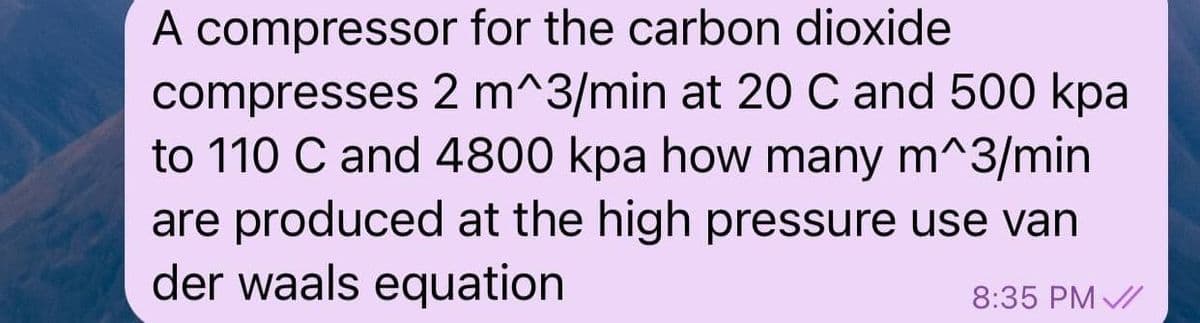 A compressor for the carbon dioxide
compresses 2 m^3/min at 20 C and 500 kpa
to 110 C and 4800 kpa how many m^3/min
are produced at the high pressure use van
der waals equation
8:35 PM /
