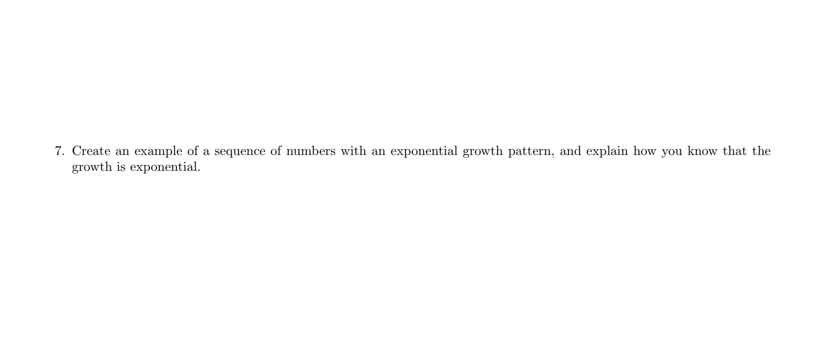 7. Create an example of a sequence of numbers with an exponential growth pattern, and explain how you know that the
growth is exponential.
