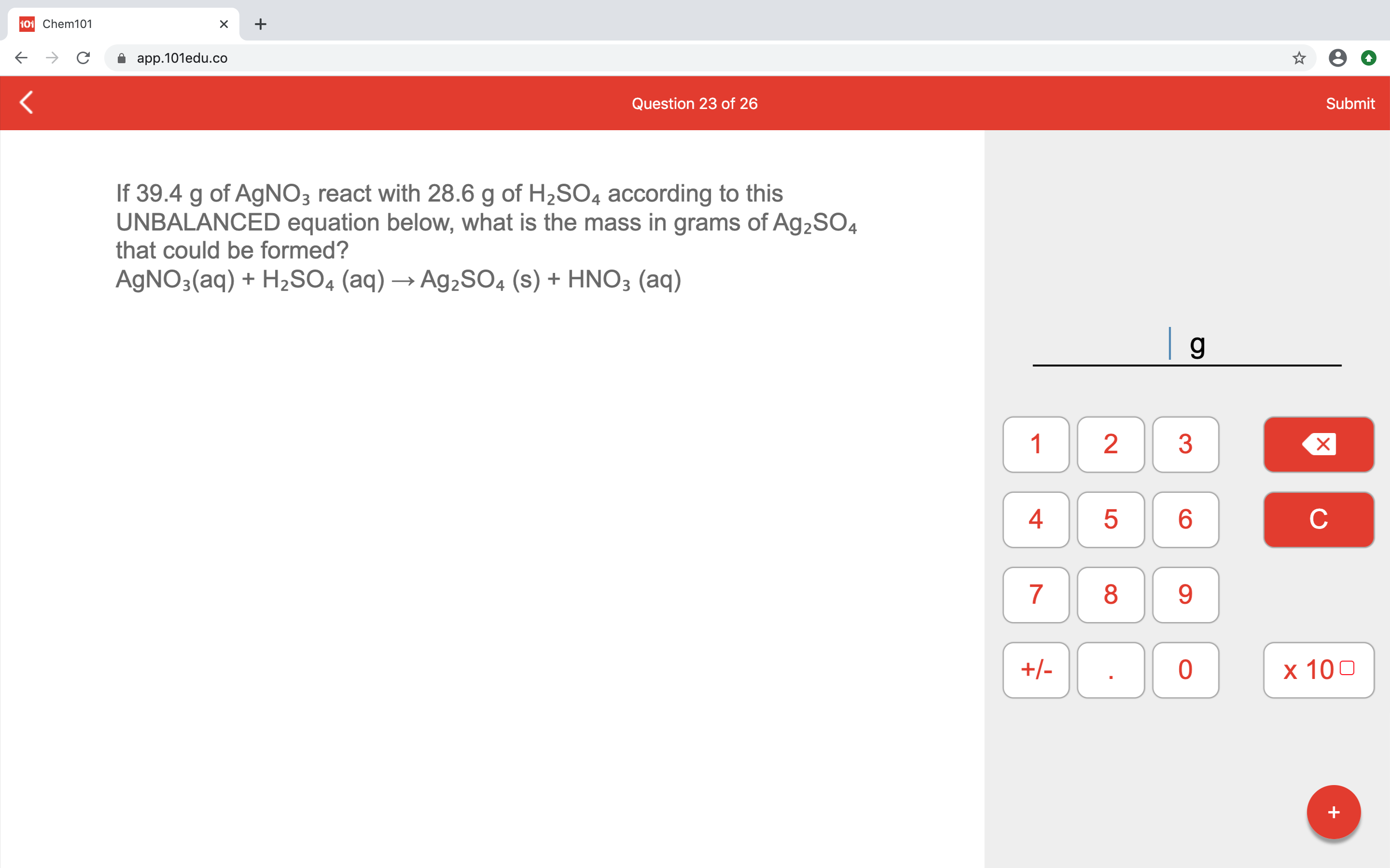 If 39.4 g of AgNO3 react with 28.6 g of H2SO4 according to this
UNBALANCED equation below, what is the mass in grams of Ag2SO4
that could be formed?
AGNO3(aq) + H2SO4 (aq) → A92SO4 (s) + HNO3 (aq)
