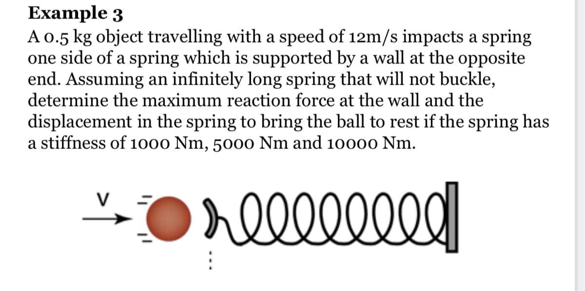 Example 3
A 0.5 kg object travelling with a speed of 12m/s impacts a spring
one side of a spring which is supported by a wall at the opposite
end. Assuming an infinitely long spring that will not buckle,
determine the maximum reaction force at the wall and the
displacement in the spring to bring the ball to rest if the spring has
a stiffness of 1000 Nm, 5000 Nm and 10000 Nm.
V
reeeeeeed