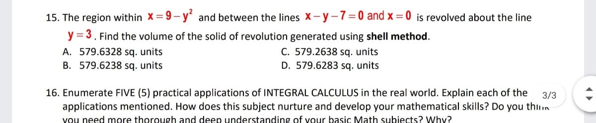 15. The region within X = 9–- y' and between the lines X - y-7=0 and x = 0 is revolved about the line
y = 3. Find the volume of the solid of revolution generated using shell method.
A. 579.6328 sq. units
B. 579.6238 sq. units
C. 579.2638 sq. units
D. 579.6283 sq. units
16. Enumerate FIVE (5) practical applications of INTEGRAL CALCULUS in the real world. Explain each of the
3/3
applications mentioned. How does this subject nurture and develop your mathematical skills? Do you thinn
you need more thorough and deep understanding of vour basic Math subiects? Whyv?
