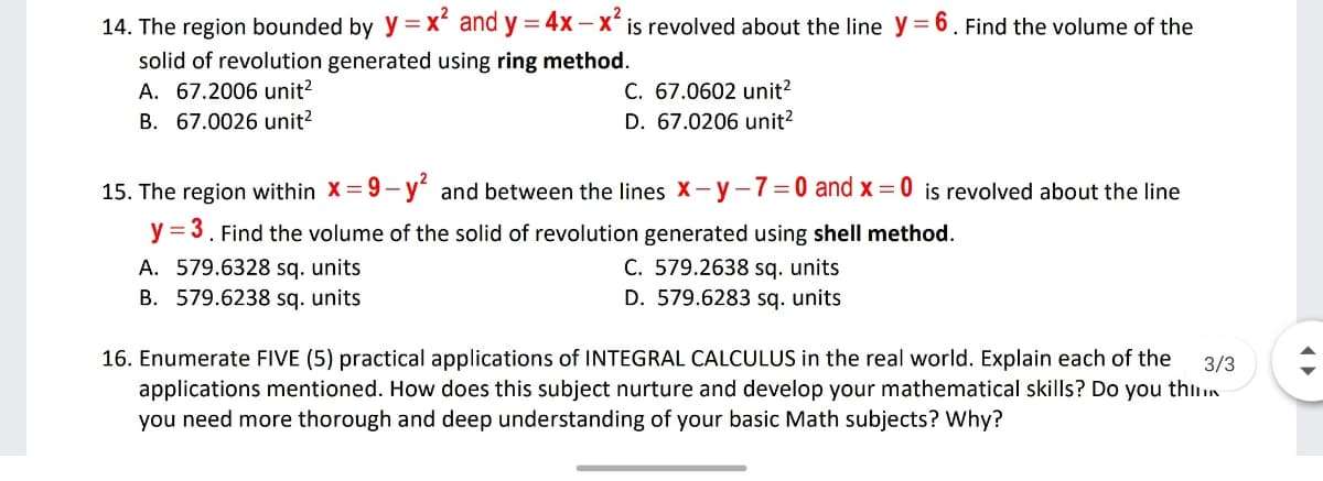 14. The region bounded by y =x and y = 4x -X' is revolved about the line y = 6. Find the volume of the
%3D
solid of revolution generated using ring method.
A. 67.2006 unit?
B. 67.0026 unit?
C. 67.0602 unit?
D. 67.0206 unit?
15. The region within X= 9-y and between the lines X- y-7= 0 and x = 0 is revolved about the line
y = 3. Find the volume of the solid of revolution generated using shell method.
A. 579.6328 sq. units
B. 579.6238 sq. units
C. 579.2638 sq. units
D. 579.6283 sq. units
16. Enumerate FIVE (5) practical applications of INTEGRAL CALCULUS in the real world. Explain each of the
applications mentioned. How does this subject nurture and develop your mathematical skills? Do you thin
3/3
you need more thorough and deep understanding of your basic Math subjects? Why?
