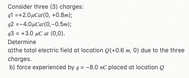 Consider three (3) charges:
q1 =+2.0µCat(0, +0.8m);
q2 =-4.0µCar(0,-0.5m);
93 = +3.0 µC at (0,0).
Determine
a)the total electric field at location Q(+0.6 m, 0) due to the three
charges.
b) force experienced by q = -8.0 nC placed at location Q
