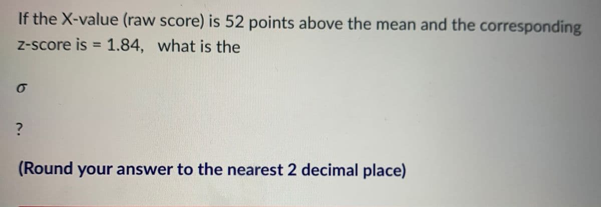 If the X-value (raw score) is 52 points above the mean and the corresponding
Z-score is = 1.84, what is the
%3D
(Round your answer to the nearest 2 decimal place)
