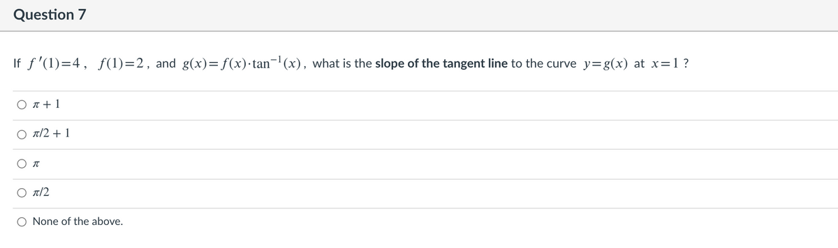 Question 7
If f '(1)=4, f(1)=2, and g(x)= f(x)·tan¬'(x), what is the slope of the tangent line to the curve y=g(x) at x=1?
O T + 1
T/2 + 1
IT
T/2
None of the above.
