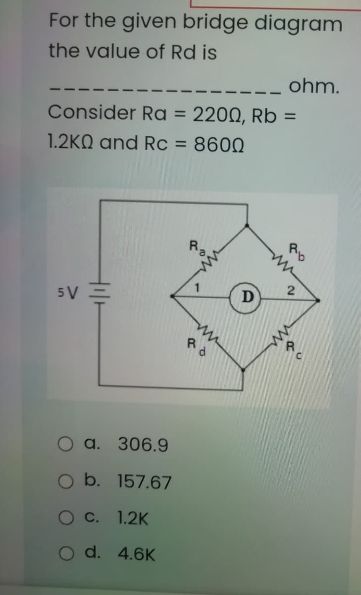 For the given bridge diagram
the value of Rd is
ohm.
Consider Ra = 2200, Rb =
1.2KQ and Rc = 8600
Rp
5V =
D
a. 306.9
O b. 157.67
O C. 1.2K
O d. 4.6K
2)
