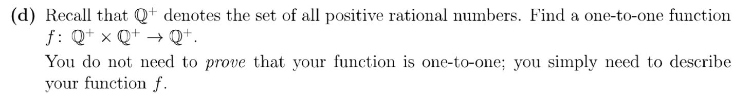 (d) Recall that Qt denotes the set of all positive rational numbers. Find a one-to-one function
f: Qx Q
You do not need to prove that your function is one-to-one; you simply need to describe
your function f.
Q.
