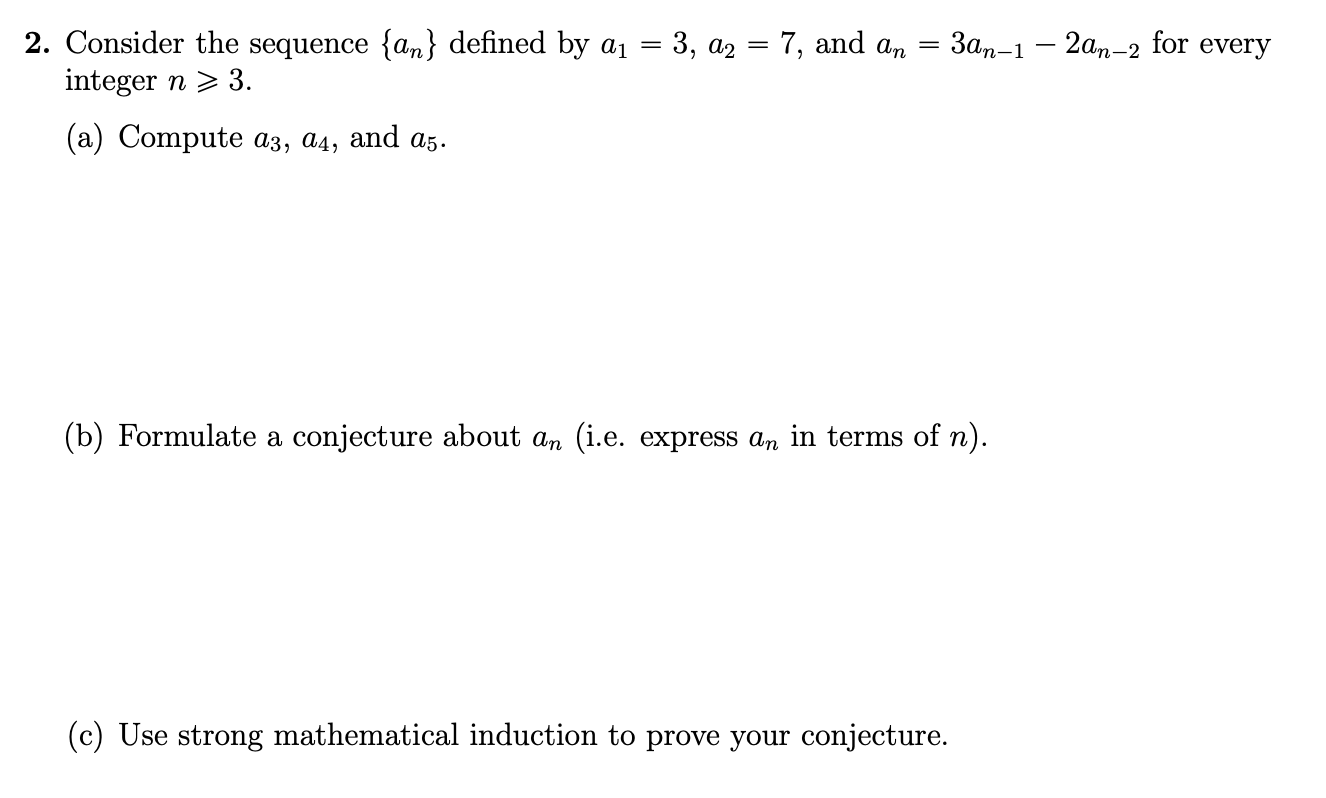 2. Consider the sequence {an} defined by ai = 3, a2 = 7, and an
integer n 3.
Зап-1 — 2ат-2 for every
(а) Compute аз, ад, аnd as-
(b) Formulate a conjecture about an (i.e. express an in terms of n)
(c) Use strong mathematical induction to prove your conjecture.
