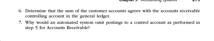 Crapter ACcounang Pystems
6. Determine that the sum of the customer accounts agrees with the accounts receivable
controlling account in the general ledger.
7. Why would an automated system omit postings to a control account as performed in
step 5 for Accounts Receivable?
