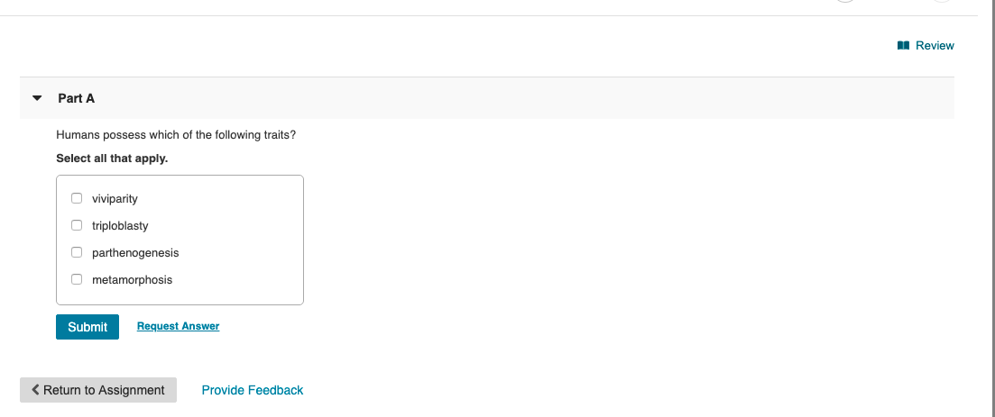 I Review
Part A
Humans possess which of the following traits?
Select all that apply.
O viviparity
O triploblasty
O parthenogenesis
O metamorphosis
Request Answer
Submit
< Return to Assignment
Provide Feedback

