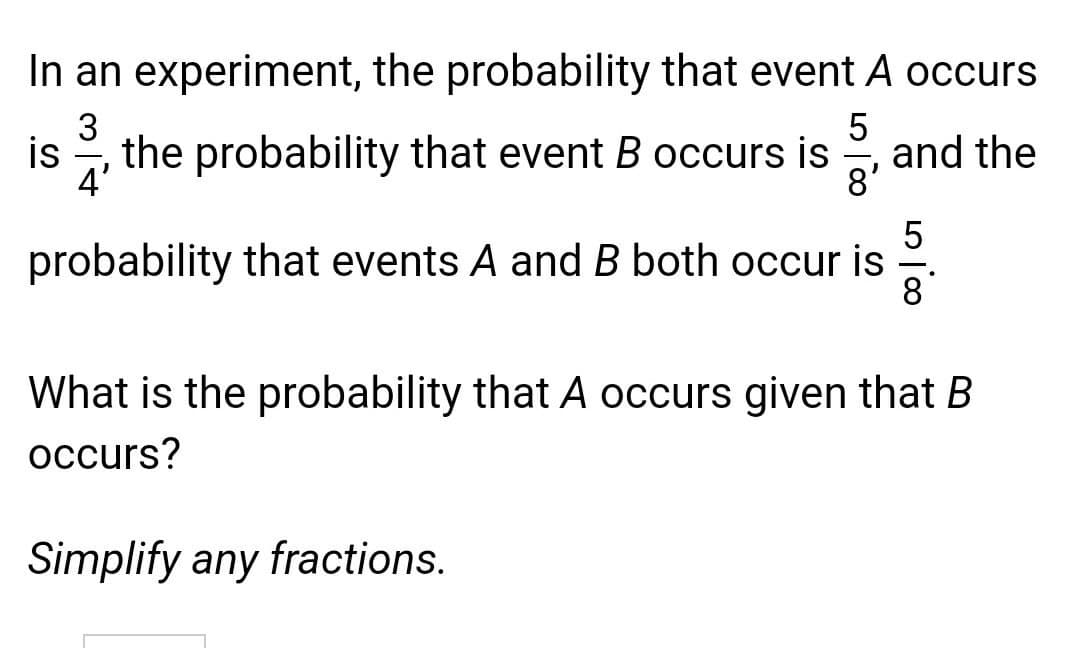 In an experiment, the probability that event A occurs
5
and the
8'
3
is
, the probability that event B occurs is
4'
5
probability that events A and B both occur is
8
What is the probability that A occurs given that B
occurs?
Simplify any fractions.

