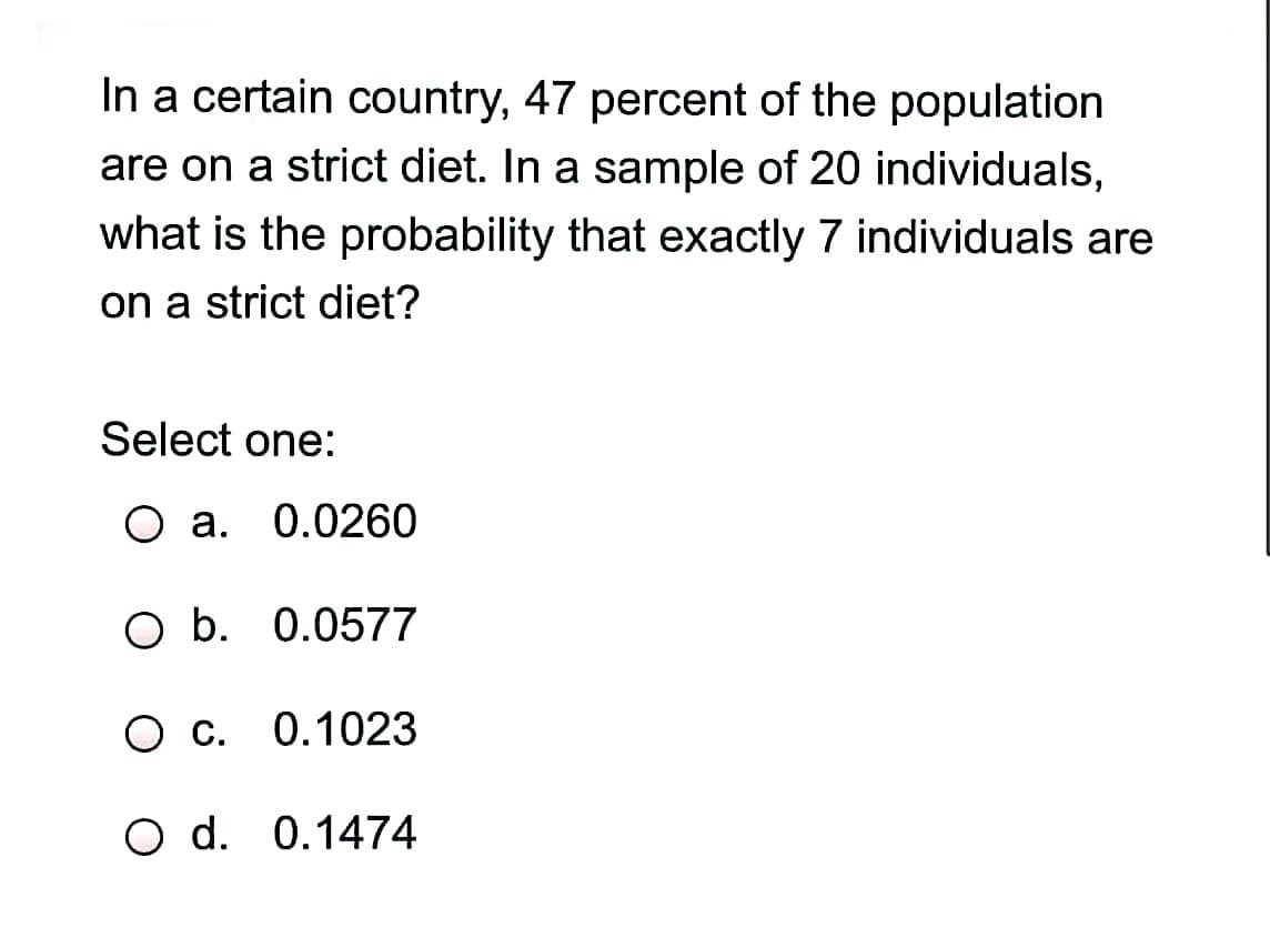 In a certain country, 47 percent of the population
are on a strict diet. In a sample of 20 individuals,
what is the probability that exactly 7 individuals are
on a strict diet?
Select one:
O a. 0.0260
O b. 0.0577
0.1023
O d. 0.1474
