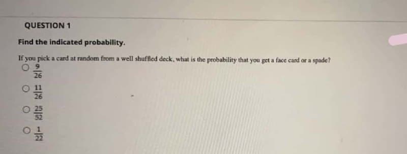 QUESTION 1
Find the indicated probability.
If you pick a card at random from a well shuffled deck, what is the probability that you get a face card or a spade?
26
22
