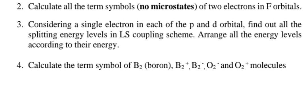 2. Calculate all the term symbols (no microstates) of two electrons in F orbitals.
3. Considering a single electron in each of the p and d orbital, find out all the
splitting energy levels in LS coupling scheme. Arrange all the energy levels
according to their energy.
4. Calculate the term symbol of B2 (boron), B2 *, B2O2 and O2* molecules
