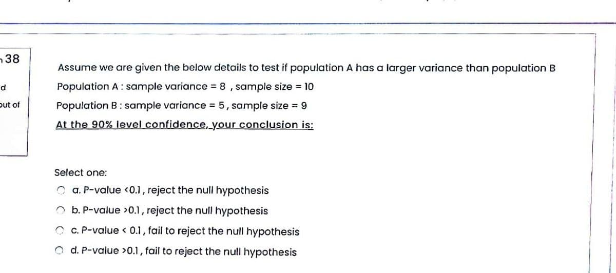 38
Assume we are given the below details to test if population A has a larger variance than population B
Population A: sample variance 8, sample size = 10
d
out of
Population B: sample variance 5, sample size = 9
At the 90% level confidence, your conclusion is:
Select one:
O a. P-value <0.1, reject the null hypothesis
O b. P-value >0.1, reject the null hypothesis
O c. P-value < 0.1, fail to reject the null hypothesis
O d. P-value >0.1, fail to reject the null hypothesis
