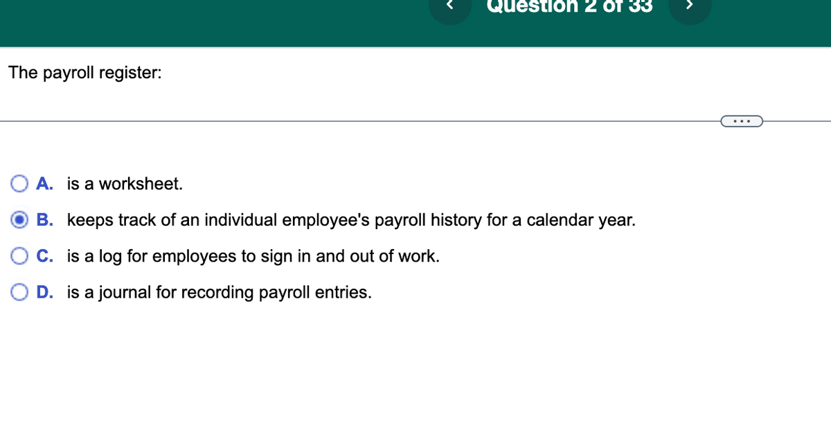 The payroll register:
Question 2 of 33
A. is a worksheet.
B. keeps track of an individual employee's payroll history for a calendar year.
C. is a log for employees to sign in and out of work.
D. is a journal for recording payroll entries.