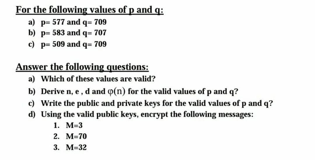 For the following values of p and q:
a) p= 577 and q= 709
b) p= 583 and q= 707
c) p= 509 and q= 709
Answer the following questions:
a) Which of these values are valid?
b) Derive n, e, d and p(n) for the valid values of p and q?
c) Write the public and private keys for the valid values of p and q?
d) Using the valid public keys, encrypt the following messages:
1. М-3
2. M=70
3. М-32
