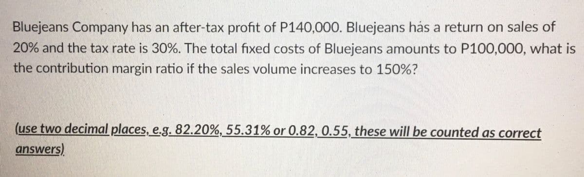 Bluejeans Company has an after-tax profit of P140,000. Bluejeans hás a return on sales of
20% and the tax rate is 30%. The total fixed costs of Bluejeans amounts to P100,000, what is
the contribution margin ratio if the sales volume increases to 150%?
(use two decimal places, e.g. 82.20%, 55.31% or 0.82, 0.55, these will be counted as correct
answers)
