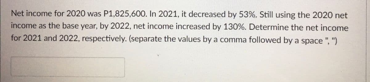 Net income for 2020 was P1,825,600. In 2021, it decreased by 53%. Still using the 2020 net
income as the base year, by 2022, net income increased by 130%. Determine the net income
for 2021 and 2022, respectively. (separate the values by a comma followed by a space ", ")
